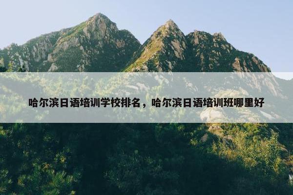 哈尔滨日语培训学校排名，哈尔滨日语培训班哪里好