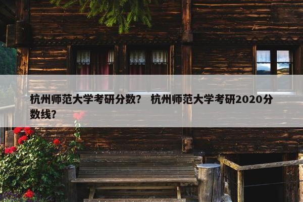 杭州师范大学考研分数？ 杭州师范大学考研2020分数线？