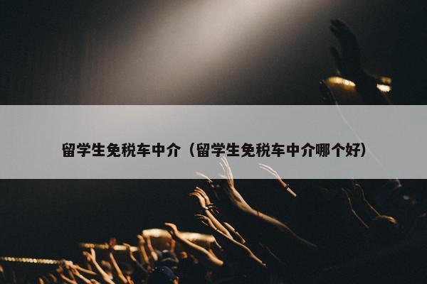 留学生免税车中介（留学生免税车中介哪个好）