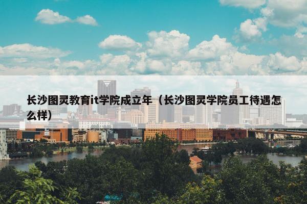 长沙图灵教育it学院成立年（长沙图灵学院员工待遇怎么样）