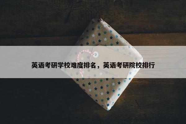 英语考研学校难度排名，英语考研院校排行