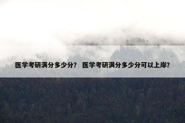 医学考研满分多少分？ 医学考研满分多少分可以上岸？