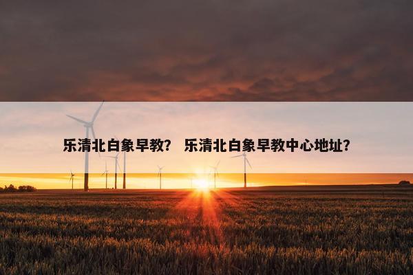 乐清北白象早教？ 乐清北白象早教中心地址？
