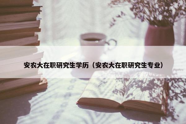 安农大在职研究生学历（安农大在职研究生专业）
