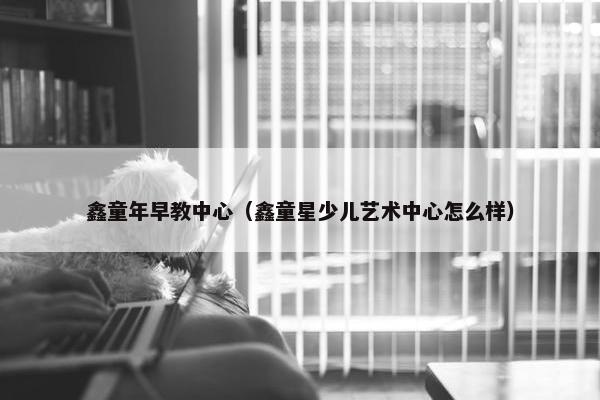 鑫童年早教中心（鑫童星少儿艺术中心怎么样）