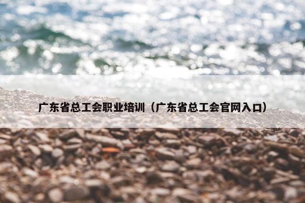广东省总工会职业培训（广东省总工会官网入口）