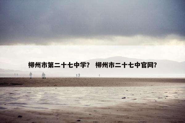 柳州市第二十七中学？ 柳州市二十七中官网？