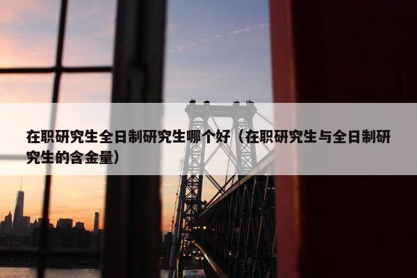 在职研究生全日制研究生哪个好（在职研究生与全日制研究生的含金量）