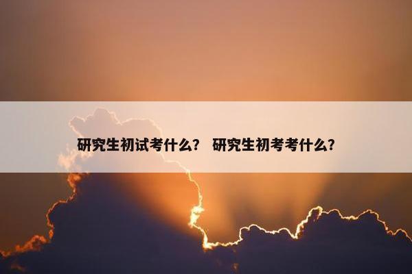研究生初试考什么？ 研究生初考考什么？