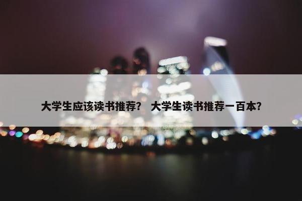 大学生应该读书推荐？ 大学生读书推荐一百本？
