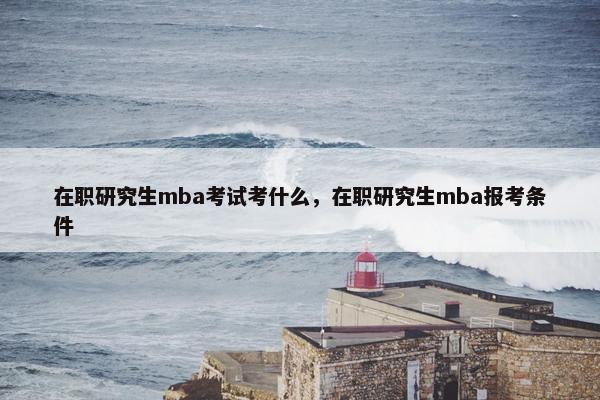 在职研究生mba考试考什么，在职研究生mba报考条件