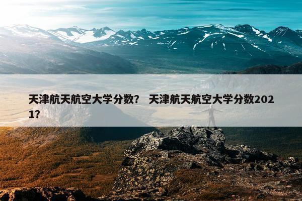 天津航天航空大学分数？ 天津航天航空大学分数2021？