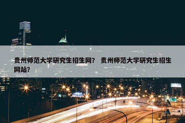 贵州师范大学研究生招生网？ 贵州师范大学研究生招生网站？