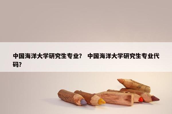 中国海洋大学研究生专业？ 中国海洋大学研究生专业代码？