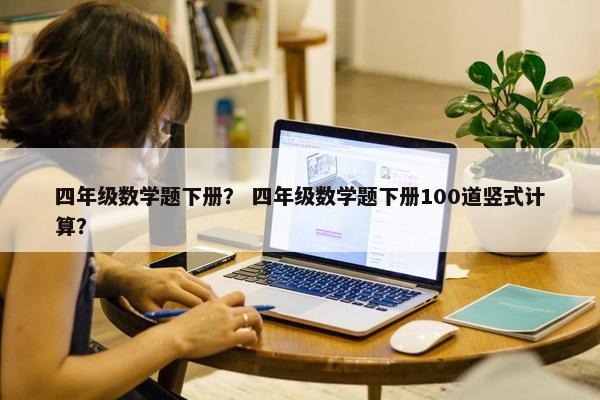 四年级数学题下册？ 四年级数学题下册100道竖式计算？