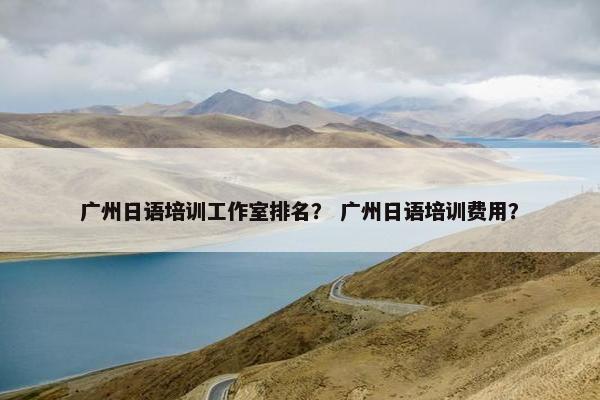 广州日语培训工作室排名？ 广州日语培训费用？