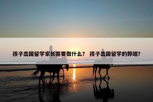孩子出国留学家长需要做什么？ 孩子出国留学的弊端？
