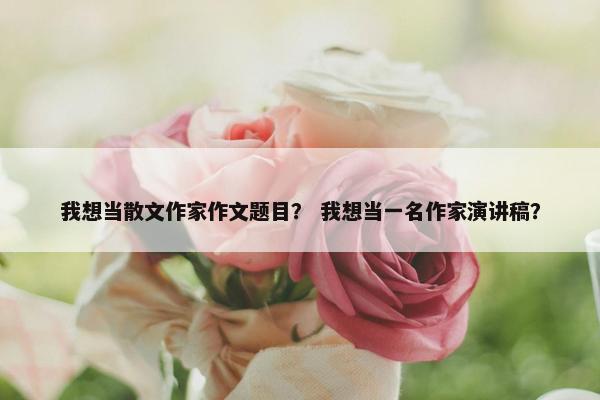 我想当散文作家作文题目？ 我想当一名作家演讲稿？