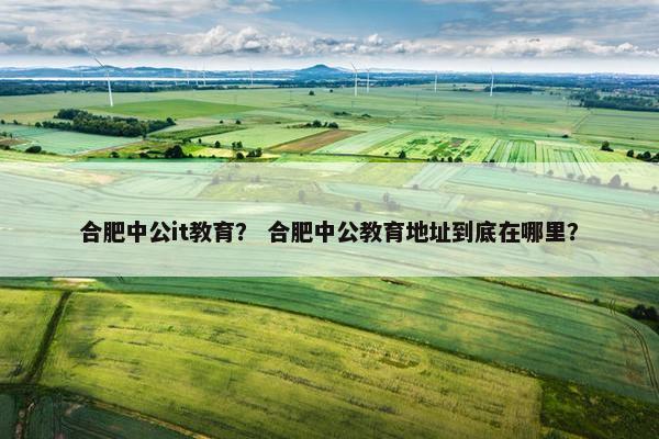 合肥中公it教育？ 合肥中公教育地址到底在哪里？
