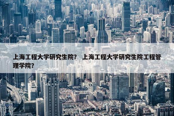 上海工程大学研究生院？ 上海工程大学研究生院工程管理学院？