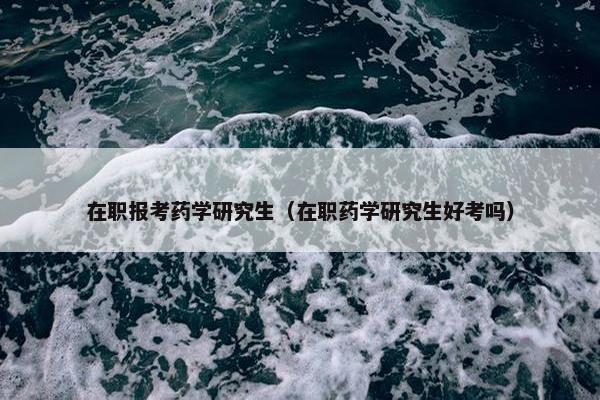 在职报考药学研究生（在职药学研究生好考吗）