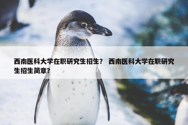 西南医科大学在职研究生招生？ 西南医科大学在职研究生招生简章？
