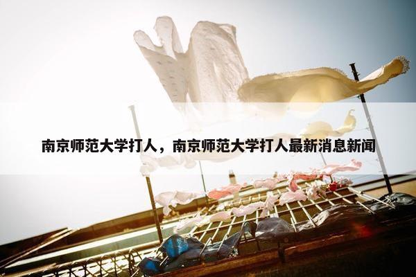 南京师范大学打人，南京师范大学打人最新消息新闻