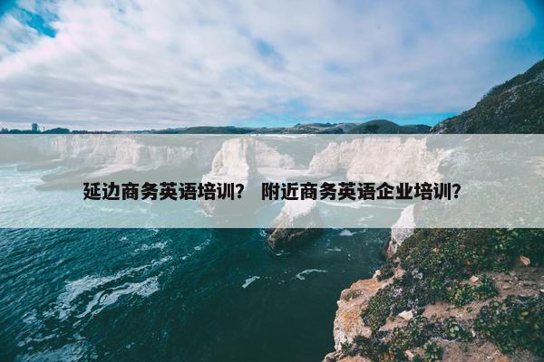 延边商务英语培训？ 附近商务英语企业培训？