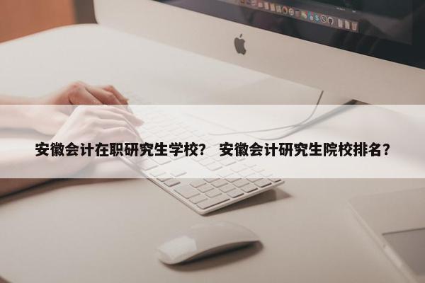 安徽会计在职研究生学校？ 安徽会计研究生院校排名？