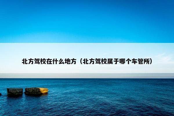 北方驾校在什么地方（北方驾校属于哪个车管所）