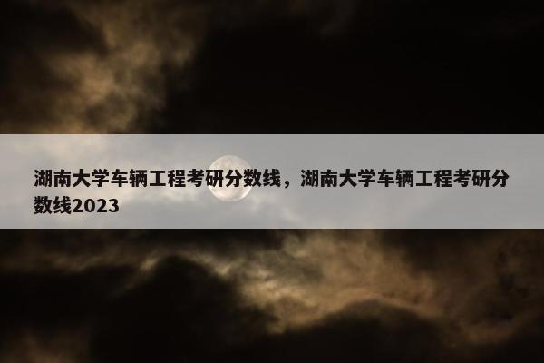 湖南大学车辆工程考研分数线，湖南大学车辆工程考研分数线2023