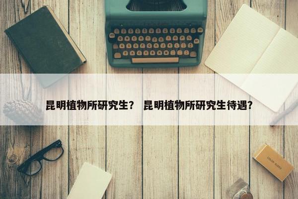 昆明植物所研究生？ 昆明植物所研究生待遇？