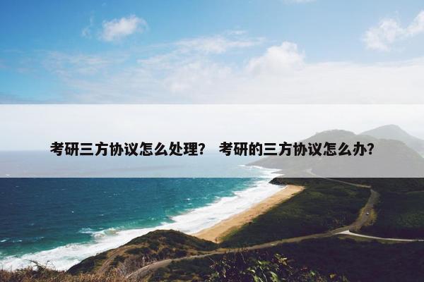 考研三方协议怎么处理？ 考研的三方协议怎么办？