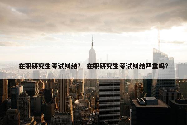 在职研究生考试纠结？ 在职研究生考试纠结严重吗？