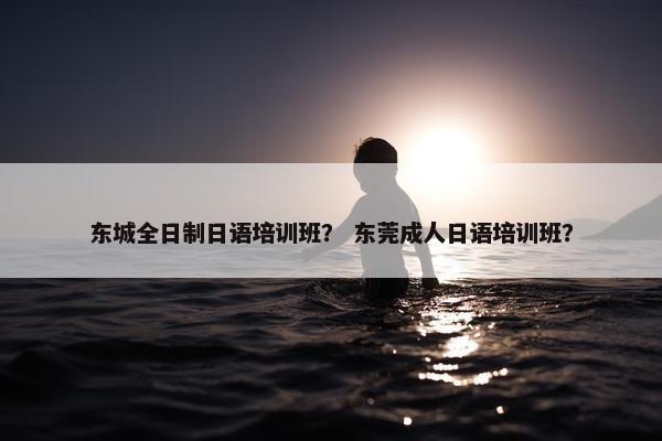 东城全日制日语培训班？ 东莞成人日语培训班？