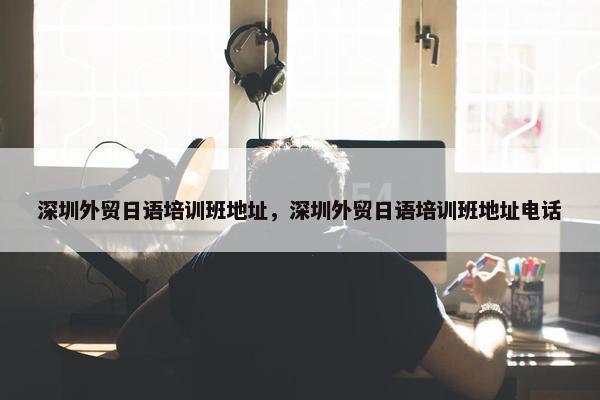 深圳外贸日语培训班地址，深圳外贸日语培训班地址电话
