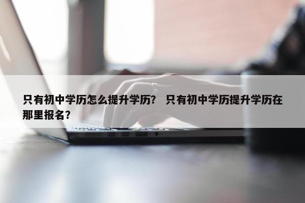 只有初中学历怎么提升学历？ 只有初中学历提升学历在那里报名？