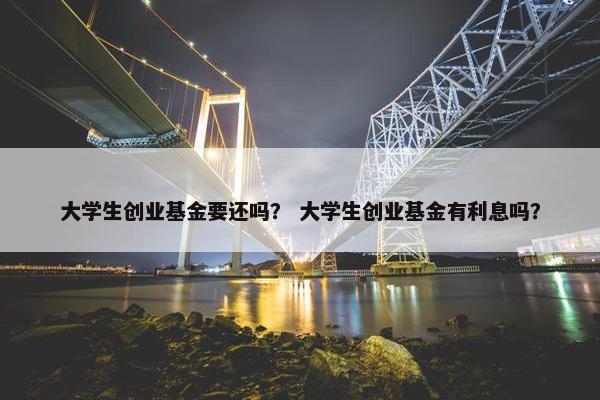 大学生创业基金要还吗？ 大学生创业基金有利息吗？