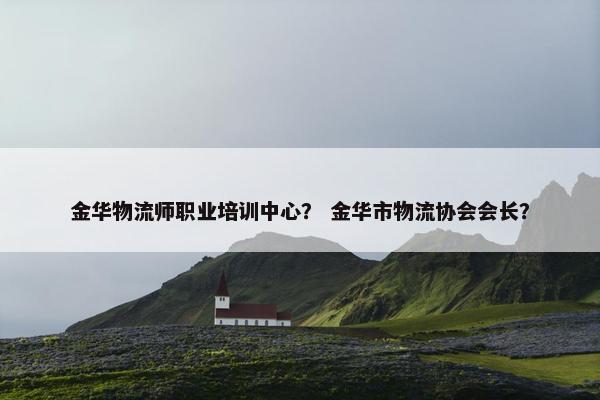 金华物流师职业培训中心？ 金华市物流协会会长？