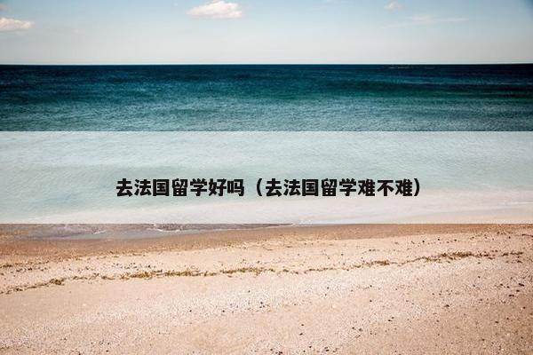 去法国留学好吗（去法国留学难不难）