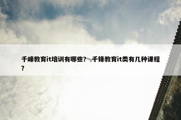 千峰教育it培训有哪些？ 千锋教育it类有几种课程？