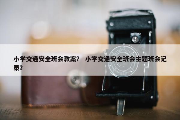 小学交通安全班会教案？ 小学交通安全班会主题班会记录？