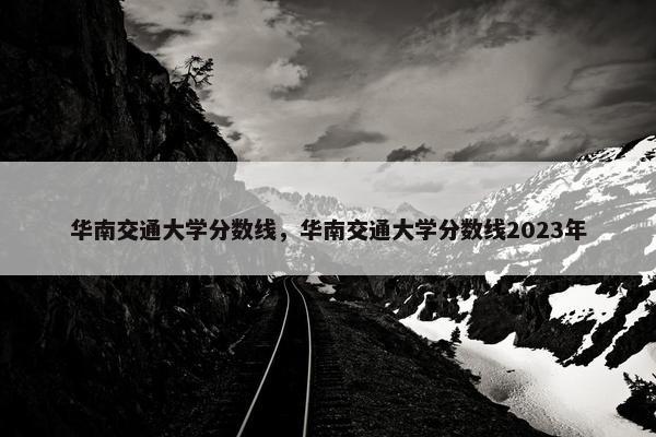 华南交通大学分数线，华南交通大学分数线2023年