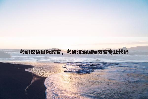 考研汉语国际教育，考研汉语国际教育专业代码