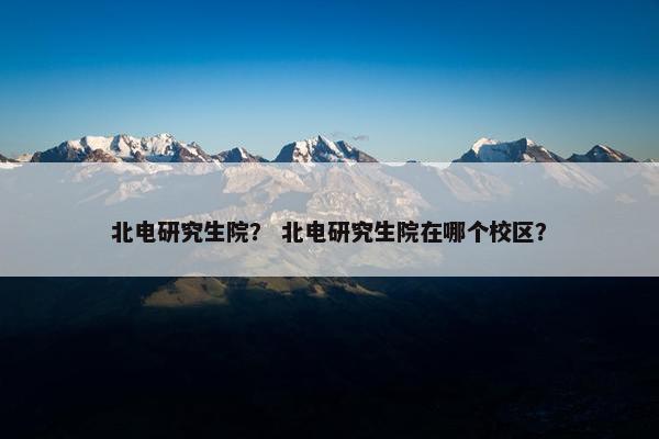 北电研究生院？ 北电研究生院在哪个校区？