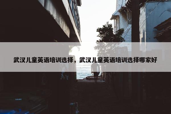 武汉儿童英语培训选择，武汉儿童英语培训选择哪家好