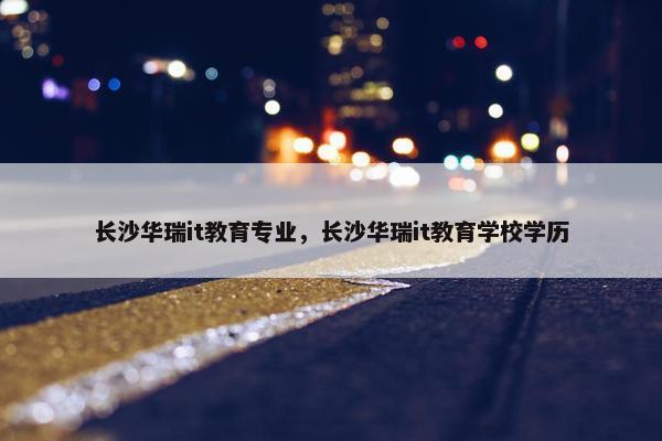 长沙华瑞it教育专业，长沙华瑞it教育学校学历