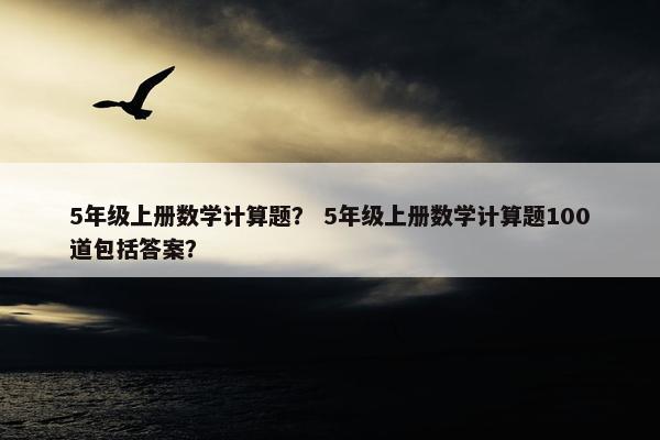 5年级上册数学计算题？ 5年级上册数学计算题100道包括答案？