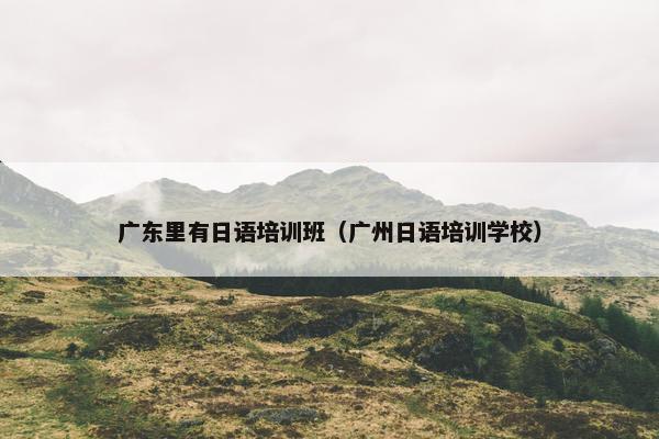 广东里有日语培训班（广州日语培训学校）