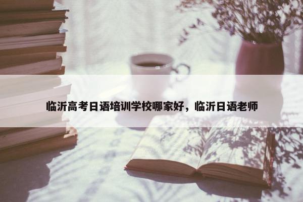 临沂高考日语培训学校哪家好，临沂日语老师